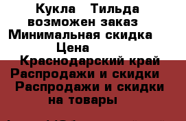 Кукла - Тильда (возможен заказ) › Минимальная скидка ­ 15 › Цена ­ 3 000 - Краснодарский край Распродажи и скидки » Распродажи и скидки на товары   